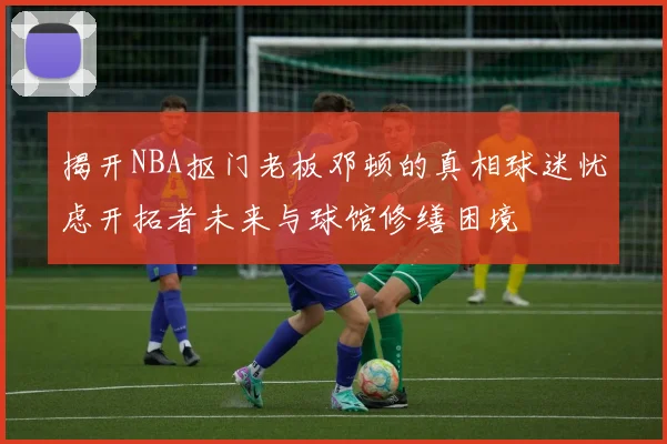 揭开NBA抠门老板邓顿的真相球迷忧虑开拓者未来与球馆修缮困境