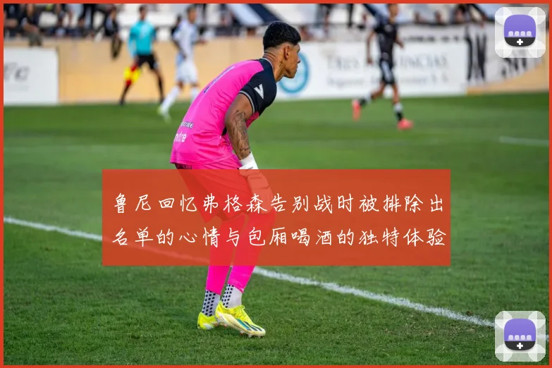 鲁尼回忆弗格森告别战时被排除出名单的心情与包厢喝酒的独特体验
