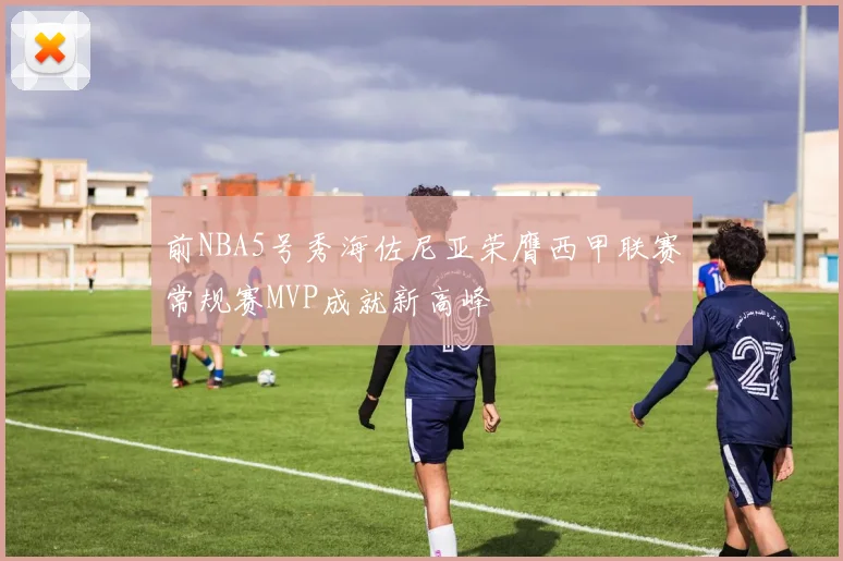 前NBA5号秀海佐尼亚荣膺西甲联赛常规赛MVP成就新高峰