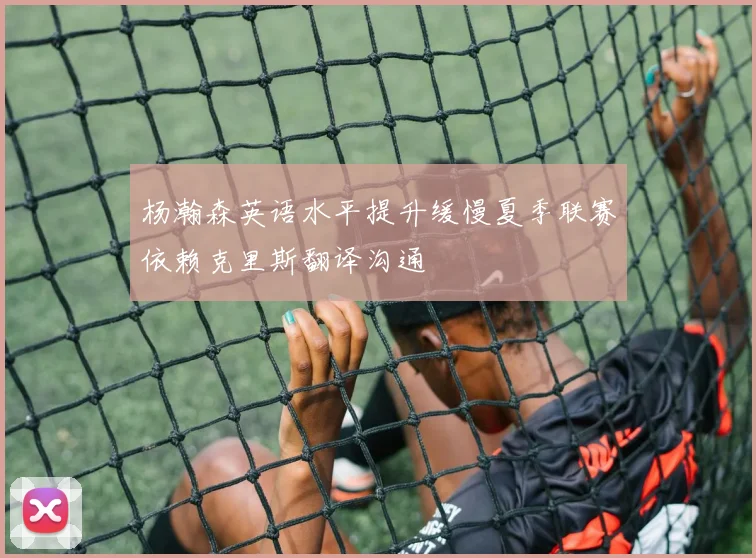 杨瀚森英语水平提升缓慢夏季联赛依赖克里斯翻译沟通