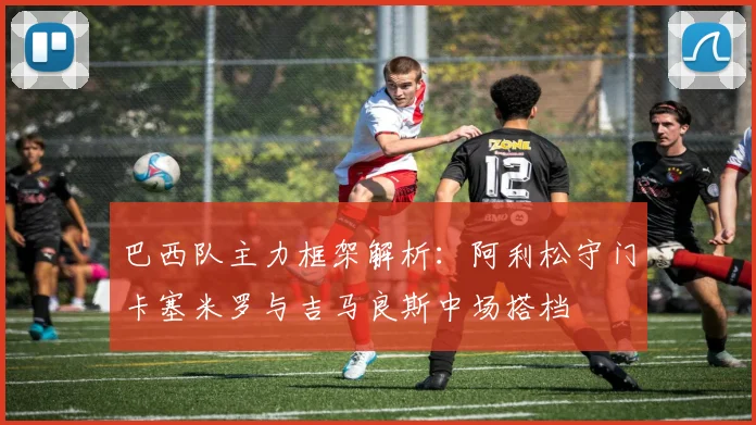巴西队主力框架解析：阿利松守门卡塞米罗与吉马良斯中场搭档