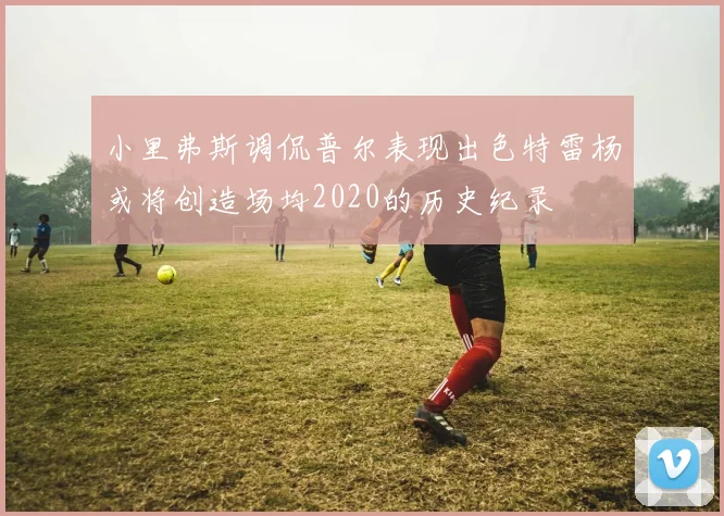 小里弗斯调侃普尔表现出色特雷杨或将创造场均2020的历史纪录