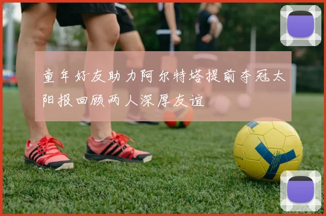 童年好友助力阿尔特塔提前夺冠太阳报回顾两人深厚友谊