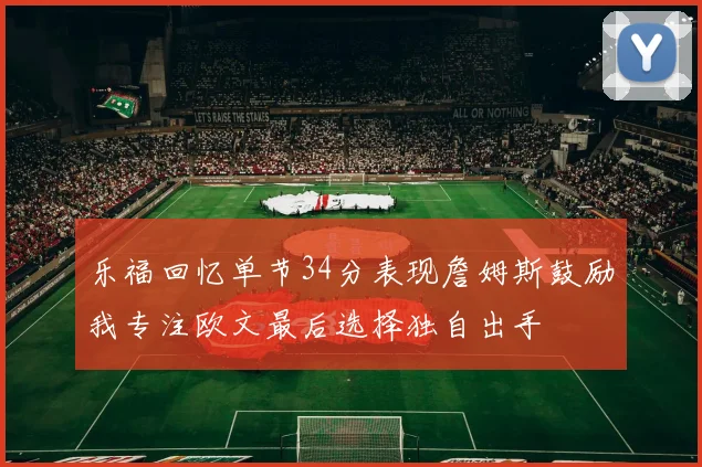 乐福回忆单节34分表现詹姆斯鼓励我专注欧文最后选择独自出手