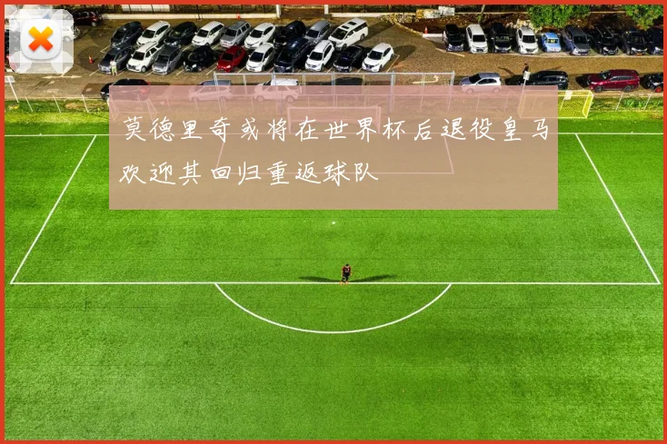 莫德里奇或将在世界杯后退役皇马欢迎其回归重返球队