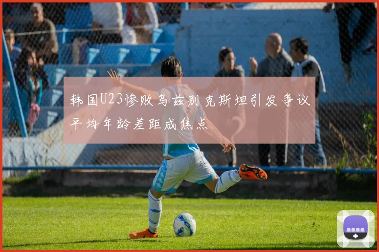 韩国U23惨败乌兹别克斯坦引发争议平均年龄差距成焦点