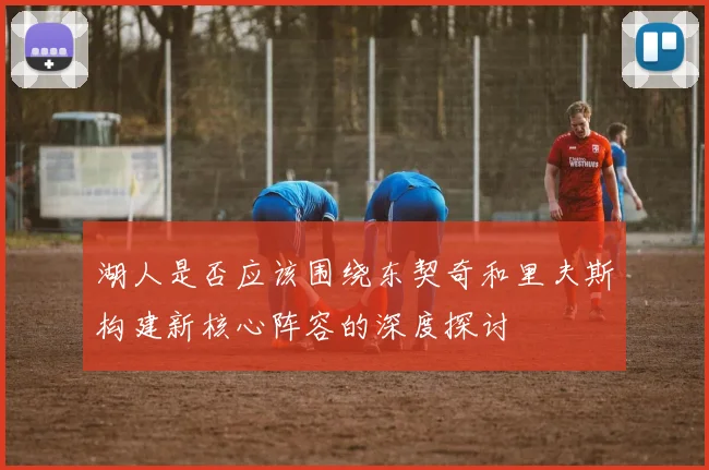 湖人是否应该围绕东契奇和里夫斯构建新核心阵容的深度探讨