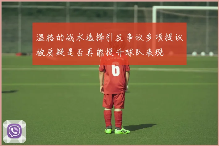 温格的战术选择引发争议多项提议被质疑是否真能提升球队表现